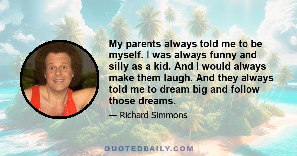 My parents always told me to be myself. I was always funny and silly as a kid. And I would always make them laugh. And they always told me to dream big and follow those dreams.