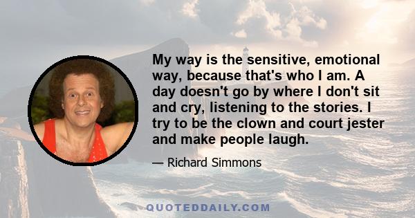 My way is the sensitive, emotional way, because that's who I am. A day doesn't go by where I don't sit and cry, listening to the stories. I try to be the clown and court jester and make people laugh.