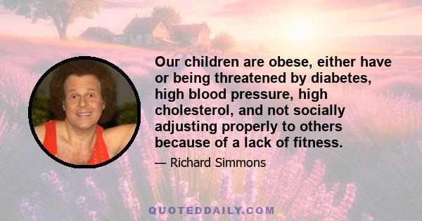 Our children are obese, either have or being threatened by diabetes, high blood pressure, high cholesterol, and not socially adjusting properly to others because of a lack of fitness.