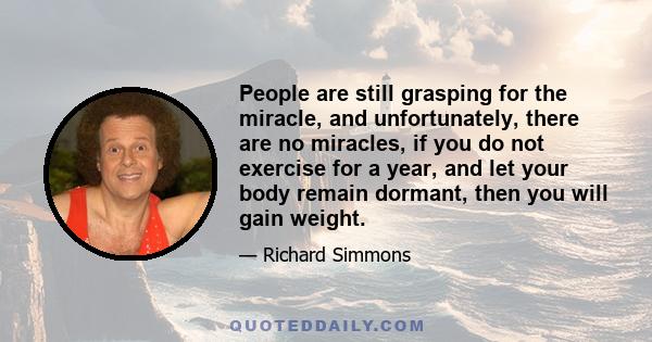 People are still grasping for the miracle, and unfortunately, there are no miracles, if you do not exercise for a year, and let your body remain dormant, then you will gain weight.