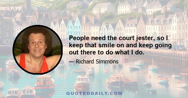 People need the court jester, so I keep that smile on and keep going out there to do what I do.