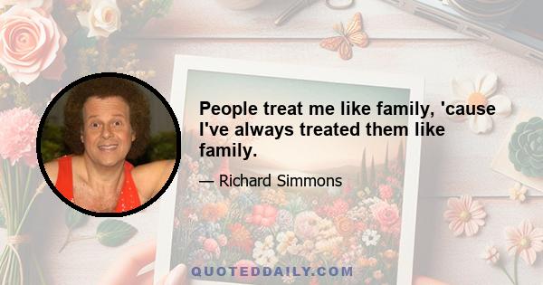 People treat me like family, 'cause I've always treated them like family.