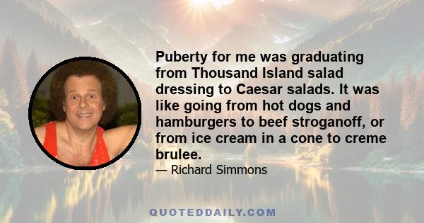 Puberty for me was graduating from Thousand Island salad dressing to Caesar salads. It was like going from hot dogs and hamburgers to beef stroganoff, or from ice cream in a cone to creme brulee.