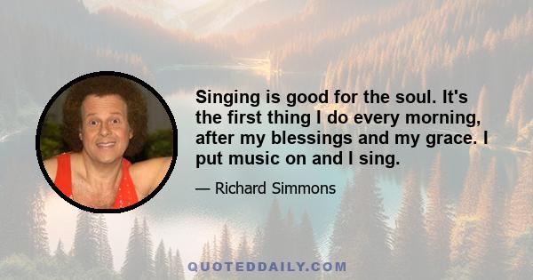 Singing is good for the soul. It's the first thing I do every morning, after my blessings and my grace. I put music on and I sing.