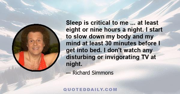 Sleep is critical to me ... at least eight or nine hours a night. I start to slow down my body and my mind at least 30 minutes before I get into bed. I don't watch any disturbing or invigorating TV at night.