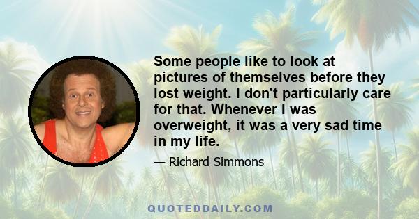 Some people like to look at pictures of themselves before they lost weight. I don't particularly care for that. Whenever I was overweight, it was a very sad time in my life.