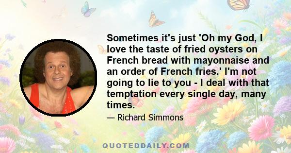 Sometimes it's just 'Oh my God, I love the taste of fried oysters on French bread with mayonnaise and an order of French fries.' I'm not going to lie to you - I deal with that temptation every single day, many times.