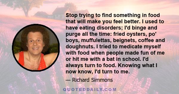 Stop trying to find something in food that will make you feel better. I used to have eating disorders; I'd binge and purge all the time: fried oysters, po' boys, muffulettas, beignets, coffee and doughnuts. I tried to