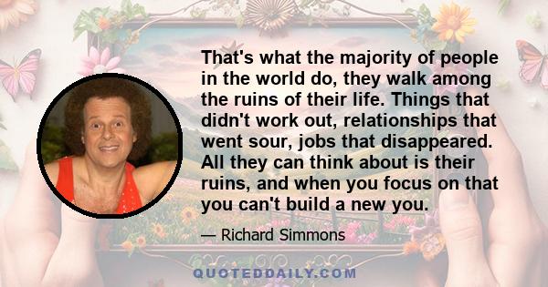 That's what the majority of people in the world do, they walk among the ruins of their life. Things that didn't work out, relationships that went sour, jobs that disappeared. All they can think about is their ruins, and 