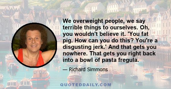 We overweight people, we say terrible things to ourselves. Oh, you wouldn't believe it. 'You fat pig. How can you do this? You're a disgusting jerk.' And that gets you nowhere. That gets you right back into a bowl of