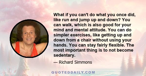 What if you can't do what you once did, like run and jump up and down? You can walk, which is also good for your mind and mental attitude. You can do simpler exercises, like getting up and down from a chair without