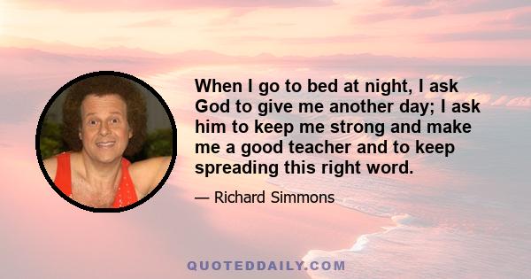 When I go to bed at night, I ask God to give me another day; I ask him to keep me strong and make me a good teacher and to keep spreading this right word.