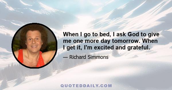 When I go to bed, I ask God to give me one more day tomorrow. When I get it, I'm excited and grateful.