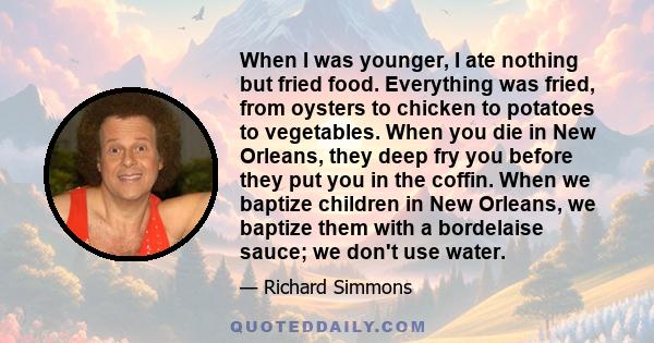 When I was younger, I ate nothing but fried food. Everything was fried, from oysters to chicken to potatoes to vegetables. When you die in New Orleans, they deep fry you before they put you in the coffin. When we