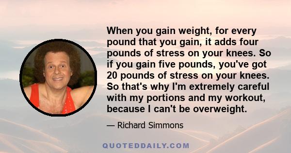 When you gain weight, for every pound that you gain, it adds four pounds of stress on your knees. So if you gain five pounds, you've got 20 pounds of stress on your knees. So that's why I'm extremely careful with my