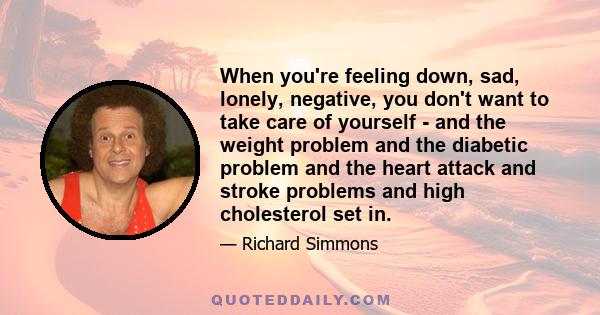 When you're feeling down, sad, lonely, negative, you don't want to take care of yourself - and the weight problem and the diabetic problem and the heart attack and stroke problems and high cholesterol set in.