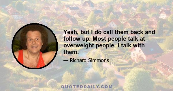 Yeah, but I do call them back and follow up. Most people talk at overweight people, I talk with them.