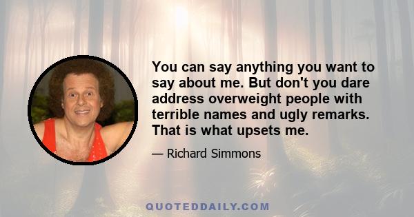 You can say anything you want to say about me. But don't you dare address overweight people with terrible names and ugly remarks. That is what upsets me.