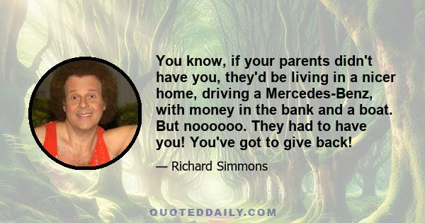 You know, if your parents didn't have you, they'd be living in a nicer home, driving a Mercedes-Benz, with money in the bank and a boat. But noooooo. They had to have you! You've got to give back!