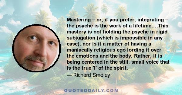 Mastering – or, if you prefer, integrating – the psyche is the work of a lifetime….This mastery is not holding the psyche in rigid subjugation (which is impossible in any case), nor is it a matter of having a maniacally 