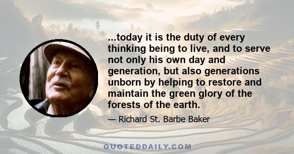 ...today it is the duty of every thinking being to live, and to serve not only his own day and generation, but also generations unborn by helping to restore and maintain the green glory of the forests of the earth.