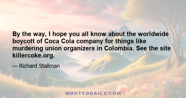 By the way, I hope you all know about the worldwide boycott of Coca Cola company for things like murdering union organizers in Colombia. See the site killercoke.org.