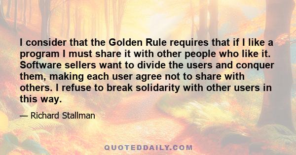 I consider that the Golden Rule requires that if I like a program I must share it with other people who like it. Software sellers want to divide the users and conquer them, making each user agree not to share with