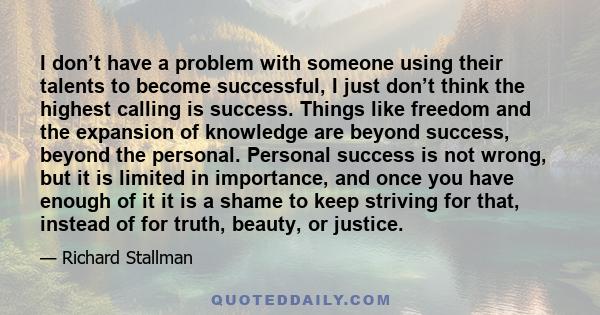 I don’t have a problem with someone using their talents to become successful, I just don’t think the highest calling is success. Things like freedom and the expansion of knowledge are beyond success, beyond the