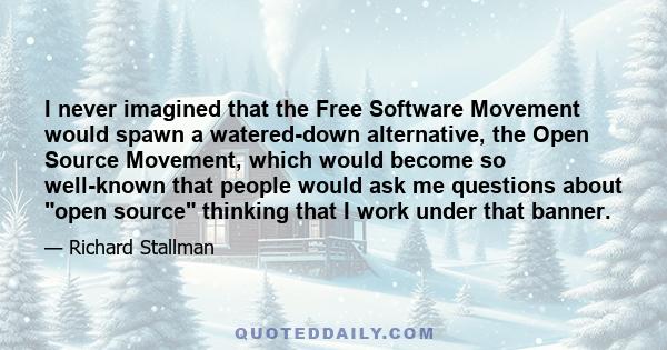 I never imagined that the Free Software Movement would spawn a watered-down alternative, the Open Source Movement, which would become so well-known that people would ask me questions about open source thinking that I