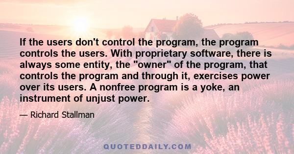 If the users don't control the program, the program controls the users. With proprietary software, there is always some entity, the owner of the program, that controls the program and through it, exercises power over