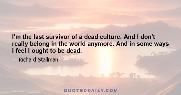 I'm the last survivor of a dead culture. And I don't really belong in the world anymore. And in some ways I feel I ought to be dead.