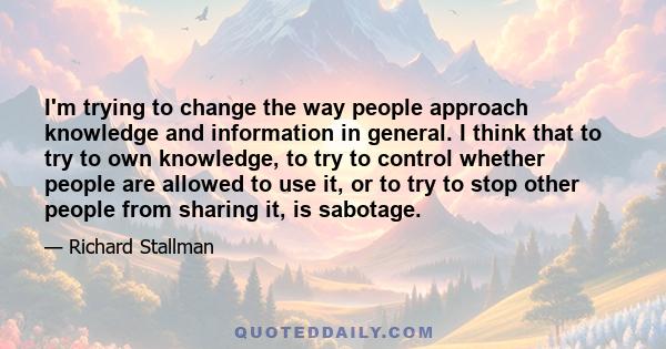 I'm trying to change the way people approach knowledge and information in general. I think that to try to own knowledge, to try to control whether people are allowed to use it, or to try to stop other people from