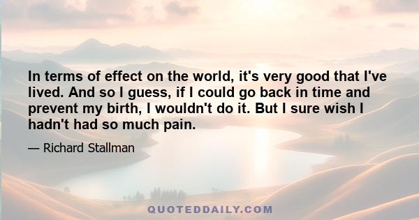 In terms of effect on the world, it's very good that I've lived. And so I guess, if I could go back in time and prevent my birth, I wouldn't do it. But I sure wish I hadn't had so much pain.