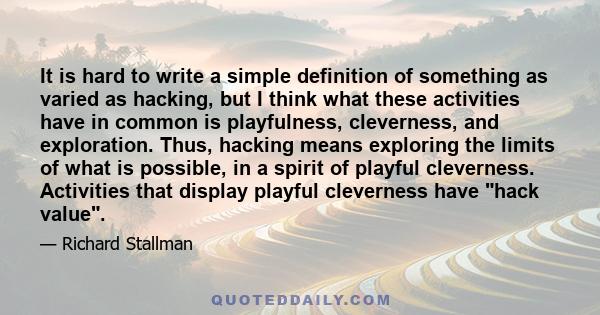 It is hard to write a simple definition of something as varied as hacking, but I think what these activities have in common is playfulness, cleverness, and exploration. Thus, hacking means exploring the limits of what