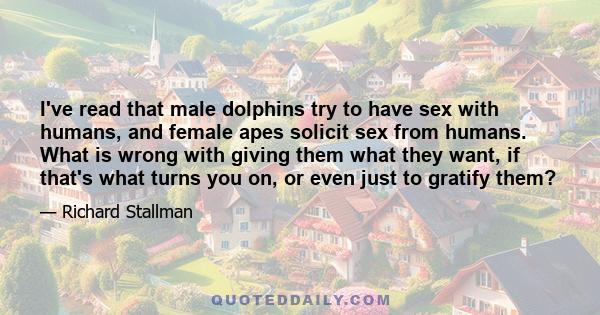 I've read that male dolphins try to have sex with humans, and female apes solicit sex from humans. What is wrong with giving them what they want, if that's what turns you on, or even just to gratify them?