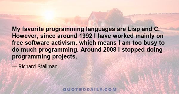 My favorite programming languages are Lisp and C. However, since around 1992 I have worked mainly on free software activism, which means I am too busy to do much programming. Around 2008 I stopped doing programming