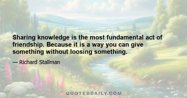 Sharing knowledge is the most fundamental act of friendship. Because it is a way you can give something without loosing something.