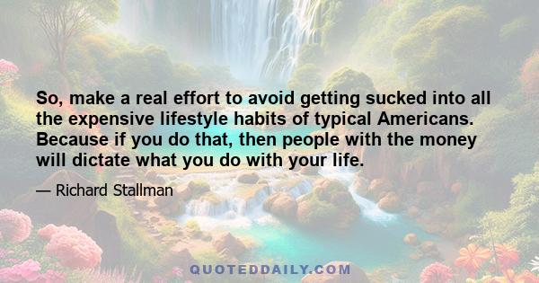 So, make a real effort to avoid getting sucked into all the expensive lifestyle habits of typical Americans. Because if you do that, then people with the money will dictate what you do with your life.