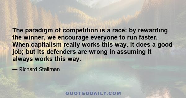 The paradigm of competition is a race: by rewarding the winner, we encourage everyone to run faster. When capitalism really works this way, it does a good job; but its defenders are wrong in assuming it always works