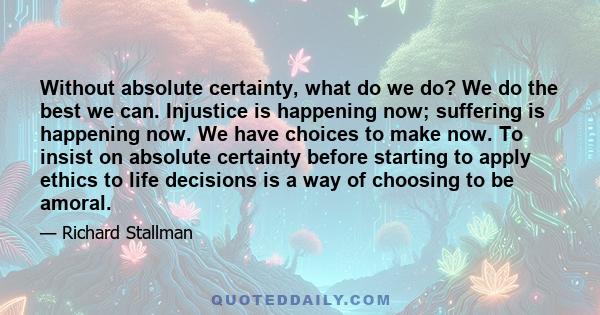 Without absolute certainty, what do we do? We do the best we can. Injustice is happening now; suffering is happening now. We have choices to make now. To insist on absolute certainty before starting to apply ethics to