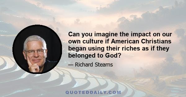 Can you imagine the impact on our own culture if American Christians began using their riches as if they belonged to God?