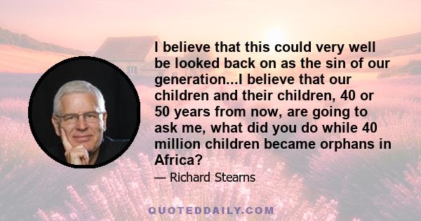 I believe that this could very well be looked back on as the sin of our generation...I believe that our children and their children, 40 or 50 years from now, are going to ask me, what did you do while 40 million