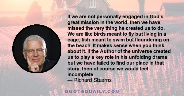 If we are not personally engaged in God's great mission in the world, then we have missed the very thing he created us to do. We are like birds meant to fly but living in a cage; fish meant to swim but floundering on