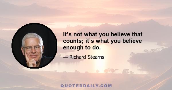 It’s not what you believe that counts; it’s what you believe enough to do.