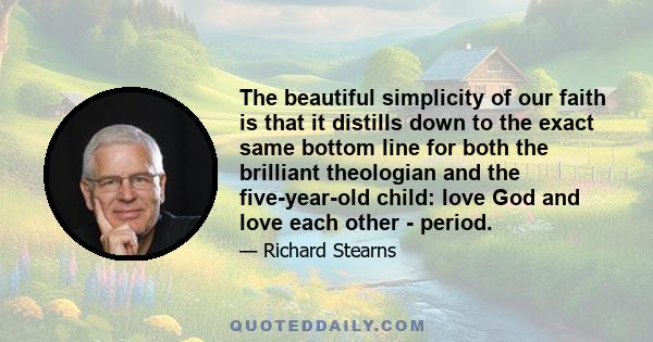 The beautiful simplicity of our faith is that it distills down to the exact same bottom line for both the brilliant theologian and the five-year-old child: love God and love each other - period.