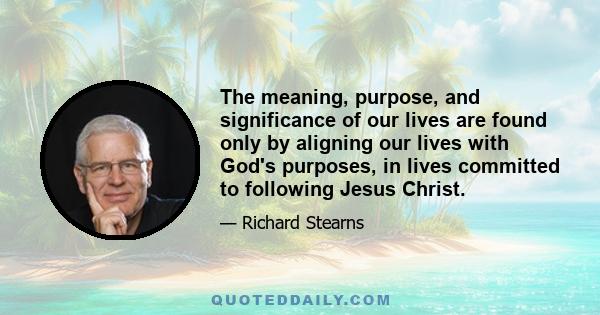 The meaning, purpose, and significance of our lives are found only by aligning our lives with God's purposes, in lives committed to following Jesus Christ.