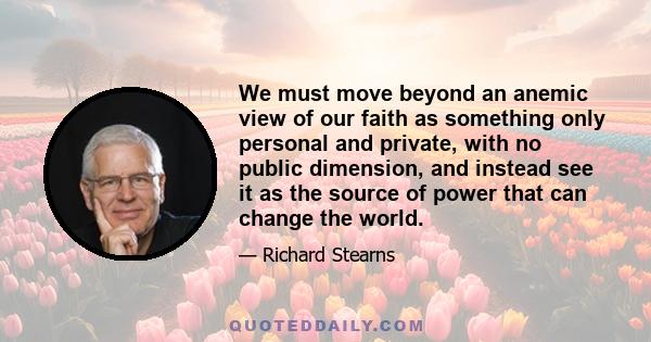 We must move beyond an anemic view of our faith as something only personal and private, with no public dimension, and instead see it as the source of power that can change the world.