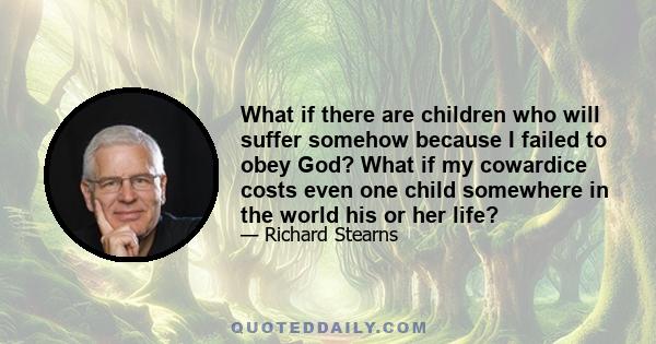 What if there are children who will suffer somehow because I failed to obey God? What if my cowardice costs even one child somewhere in the world his or her life?