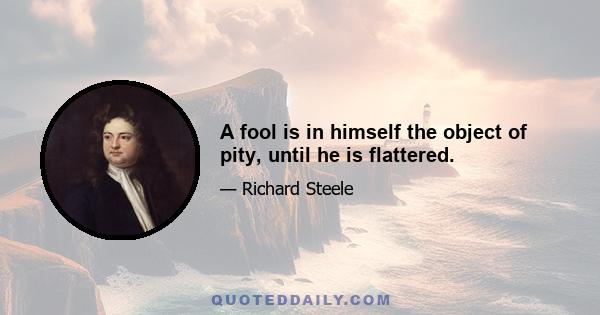 A fool is in himself the object of pity, until he is flattered.