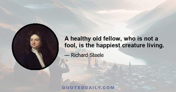 A healthy old fellow, who is not a fool, is the happiest creature living.